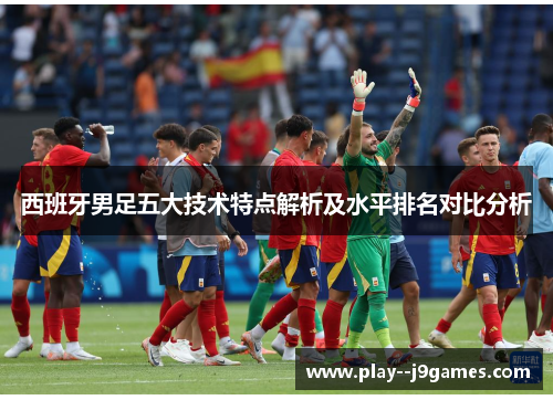 西班牙男足五大技术特点解析及水平排名对比分析