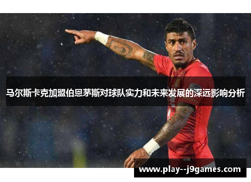 马尔斯卡克加盟伯恩茅斯对球队实力和未来发展的深远影响分析