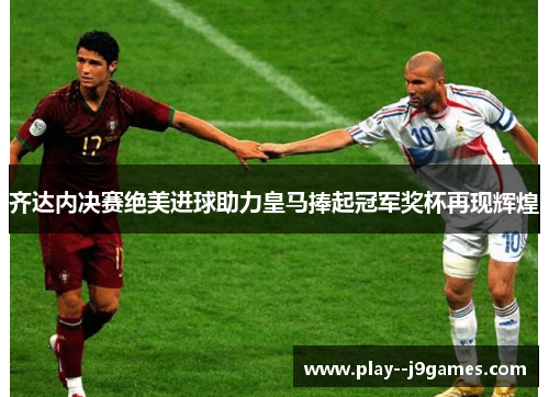齐达内决赛绝美进球助力皇马捧起冠军奖杯再现辉煌