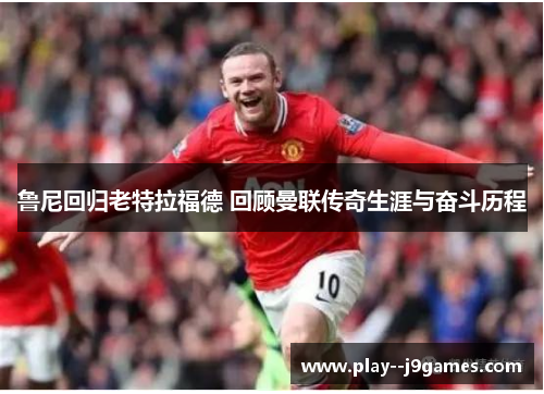 鲁尼回归老特拉福德 回顾曼联传奇生涯与奋斗历程
