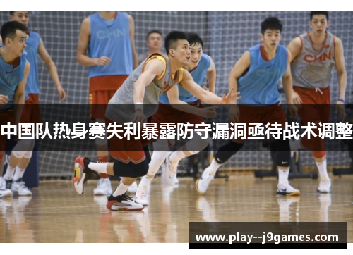 中国队热身赛失利暴露防守漏洞亟待战术调整