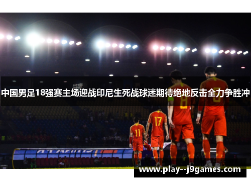 中国男足18强赛主场迎战印尼生死战球迷期待绝地反击全力争胜冲 中国男足18强赛主场迎战印尼生死战球迷期待绝地反击全力争胜冲