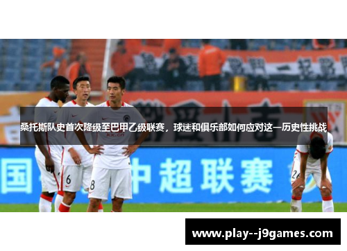 桑托斯队史首次降级至巴甲乙级联赛,球迷和俱乐部如何应对这一历史性挑战 桑托斯队史首次降级至巴甲乙级联赛,球迷和俱乐部如何应对这一历史性挑战